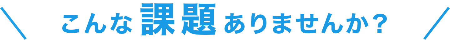 こんな課題ありませんか？